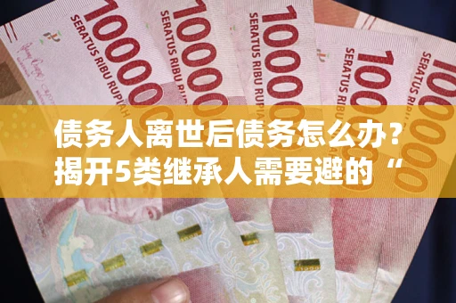 武汉债务人离世后债务怎么办？揭开5类继承人需要避的“坑”