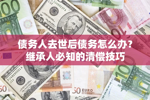 武汉债务人去世后债务怎么办？继承人必知的清偿技巧